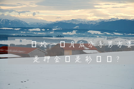 “試婚”一個月后分手，男方要求女方退“押金”，這錢是押金還是彩禮？